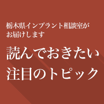 栃木県インプラント相談室がお届け、読んでおきたい注目のトピック